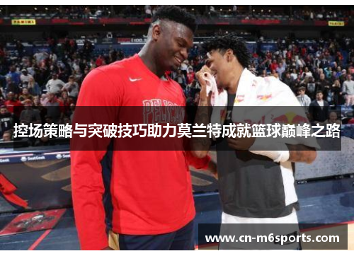 控场策略与突破技巧助力莫兰特成就篮球巅峰之路