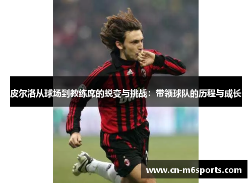 皮尔洛从球场到教练席的蜕变与挑战：带领球队的历程与成长